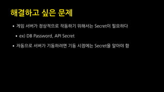 해결하고 싶은 문제
•게임 서버가 정상적으로 작동하기 위해서는 Secret이 필요하다
•ex) DB Password, API Secret
•자동으로 서버가 기동하려면 기동 시점에는 Secret을 알아야 함
 