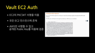 Vault EC2 Auth
•EC2의 PKCS#7 서명을 이용
•모든 EC2 인스턴스에 존재
•AWS만 서명할 수 있고 
공개된 Public Key를 이용해 검증
 