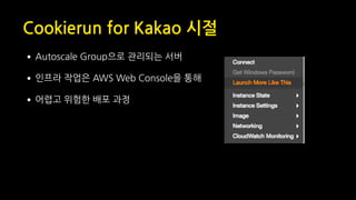 Cookierun for Kakao 시절
•Autoscale Group으로 관리되는 서버
•인프라 작업은 AWS Web Console을 통해
•어렵고 위험한 배포 과정
 