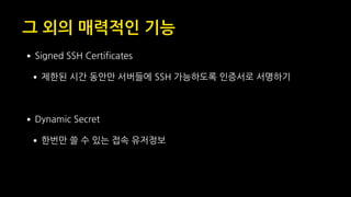 그 외의 매력적인 기능
•Signed SSH Certificates
•제한된 시간 동안만 서버들에 SSH 가능하도록 인증서로 서명하기
•Dynamic Secret
•한번만 쓸 수 있는 접속 유저정보
 