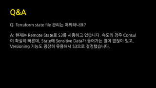 Q&A
Q: Terraform state file 관리는 어찌하나요?
A: 현재는 Remote State로 S3를 사용하고 있습니다. 속도의 경우 Consul
이 확실히 빠른데, State에 Sensitive Data가 들어가는 일이 없잖이 있고,
Versioning 기능도 굉장히 유용해서 S3으로 결정했습니다.
 