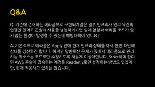 Q&A
Q: 기존에 존재하는 테라폼으로 구현되지않은 일부 인프라가 있고 약간의
연결만 있어도 콘솔과 사용을 병행하게되면 실제 환경과 테라폼 코드가 맞
지 않는 환경이 발생할 수 있는데 예방대책이 있나요?
A: 기본적으로 테라폼은 Apply 전에 현재 인프라 상태를 다시 한번 확인해
상태를 갱신하긴 합니다. 하지만 말씀하신 문제가 있어서 테라폼으로 관리
하는 리소스는 코드로만 수정하도록 하는게 이상적입니다. Strict하게 한다
면 AWS 콘솔에 접속하는 계정을 Readonly로만 설정하는 방법도 있겠지
만, 현재 적용하고 있지는 않습니다.
 