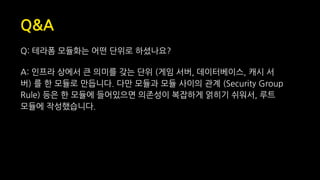Q&A
Q: 테라폼 모듈화는 어떤 단위로 하셨나요?
A: 인프라 상에서 큰 의미를 갖는 단위 (게임 서버, 데이터베이스, 캐시 서
버) 를 한 모듈로 만듭니다. 다만 모듈과 모듈 사이의 관계 (Security Group
Rule) 등은 한 모듈에 들어있으면 의존성이 복잡하게 얽히기 쉬워서, 루트
모듈에 작성했습니다.
 