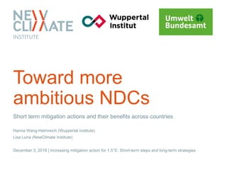 Short term mitigation actions and their benefits across countries
Hanna Wang-Helmreich (Wuppertal Institute)
Lisa Luna (NewClimate Institute)
December 3, 2018 | Increasing mitigation action for 1.5°C: Short-term steps and long-term strategies
Toward more
ambitious NDCs
 