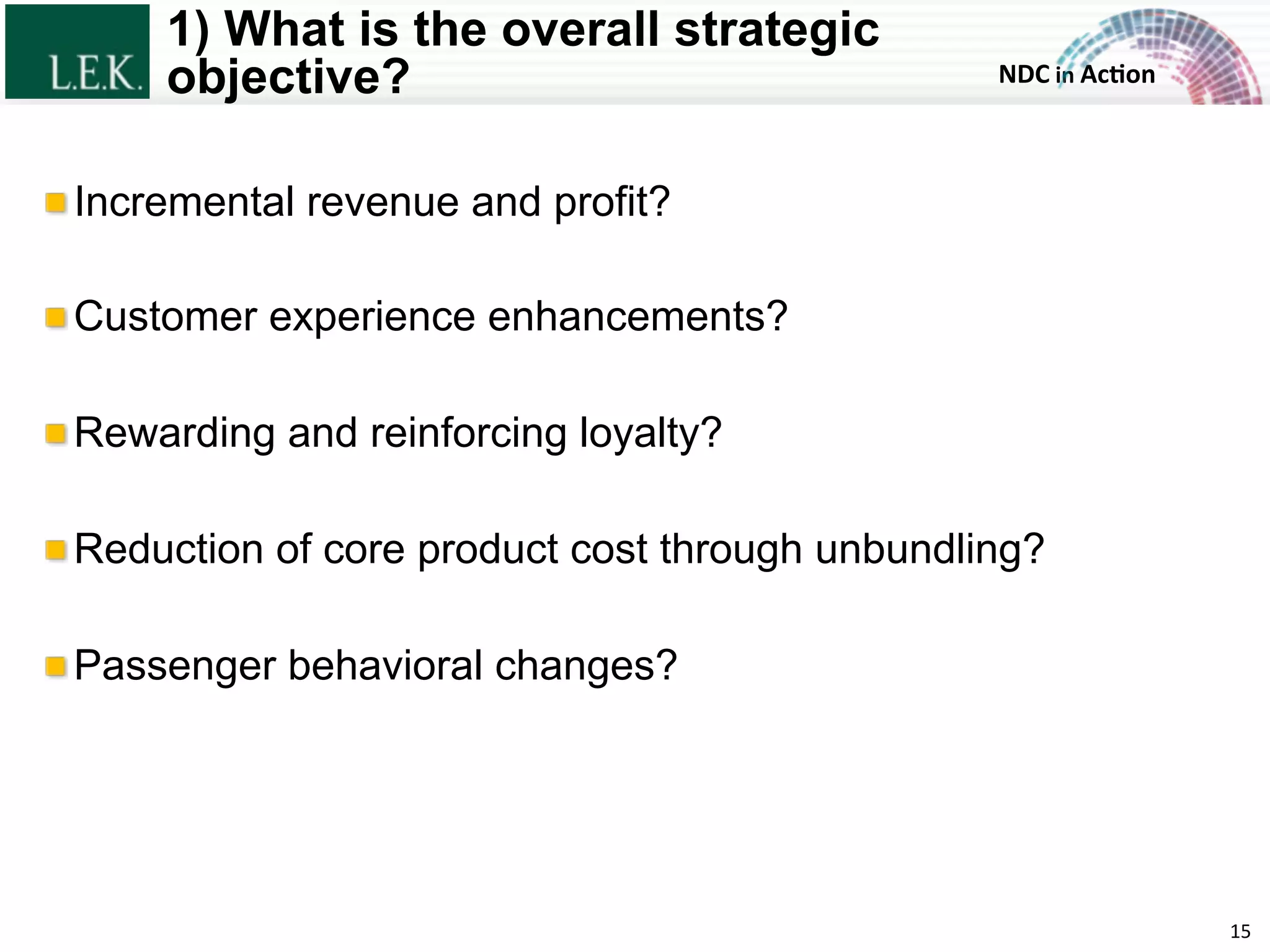 NDC	
  in	
  Ac)on	
  
1) What is the overall strategic
objective?
!  Incremental revenue and profit?
!  Customer experience enhancements?
!  Rewarding and reinforcing loyalty?
!  Reduction of core product cost through unbundling?
!  Passenger behavioral changes?
15	
  © L.E.K. Consulting LLC. All rights reserved.
 
