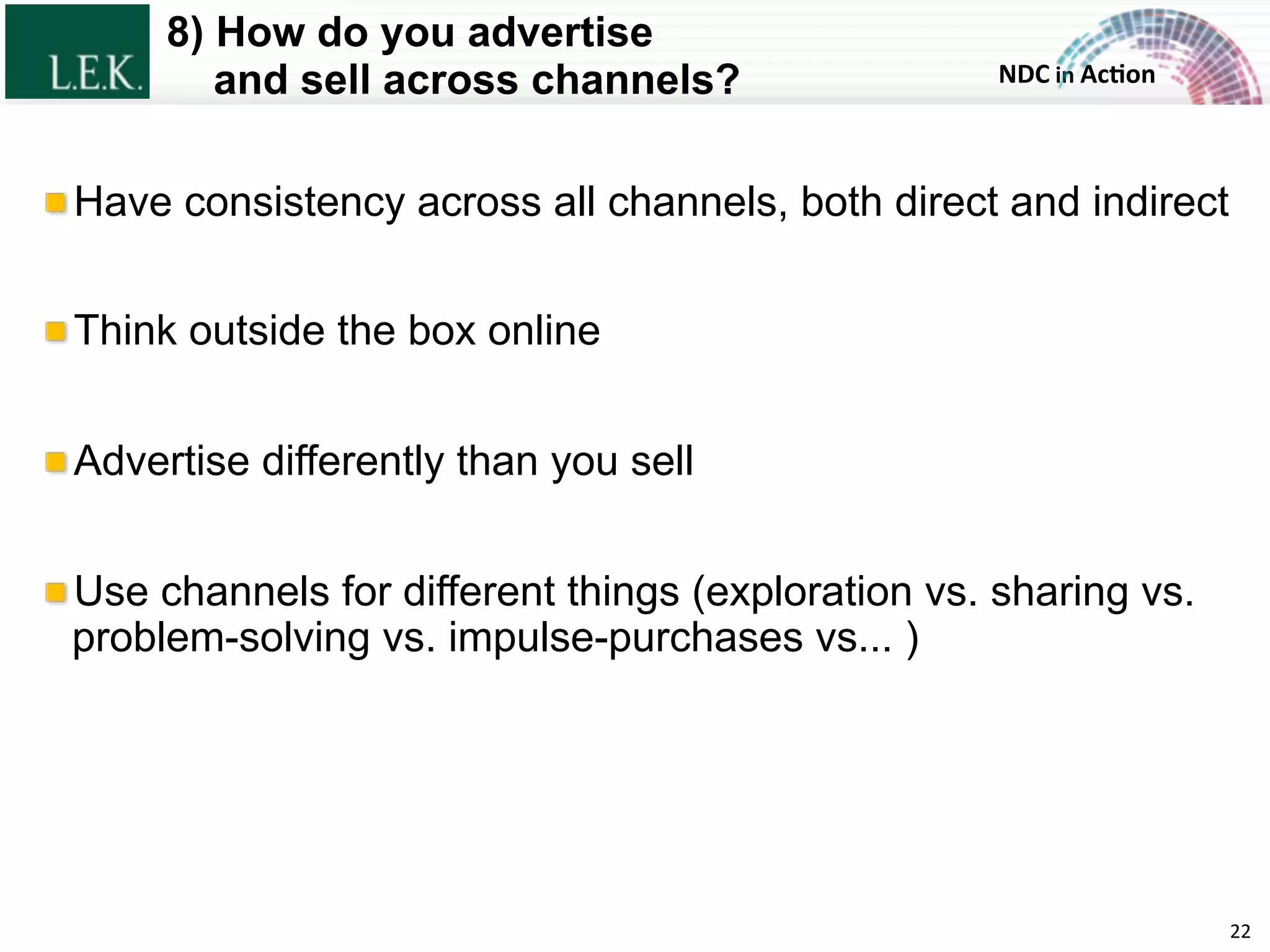 NDC	
  in	
  Ac)on	
  
8) How do you advertise
and sell across channels?
22	
  
!  Have consistency across all channels, both direct and indirect
!  Think outside the box online
!  Advertise differently than you sell
!  Use channels for different things (exploration vs. sharing vs.
problem-solving vs. impulse-purchases vs... )
© L.E.K. Consulting LLC. All rights reserved.
 