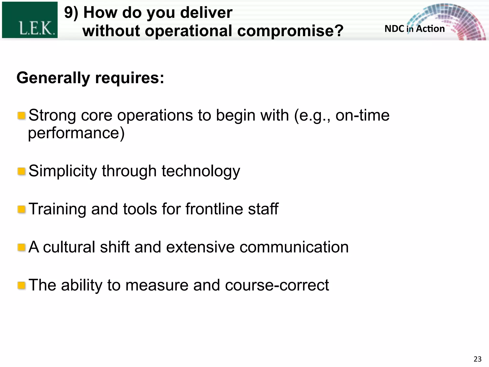 NDC	
  in	
  Ac)on	
  
9) How do you deliver
without operational compromise?
23	
  
Generally requires:
!  Strong core operations to begin with (e.g., on-time
performance)
!  Simplicity through technology
!  Training and tools for frontline staff
!  A cultural shift and extensive communication
!  The ability to measure and course-correct
© L.E.K. Consulting LLC. All rights reserved.
 