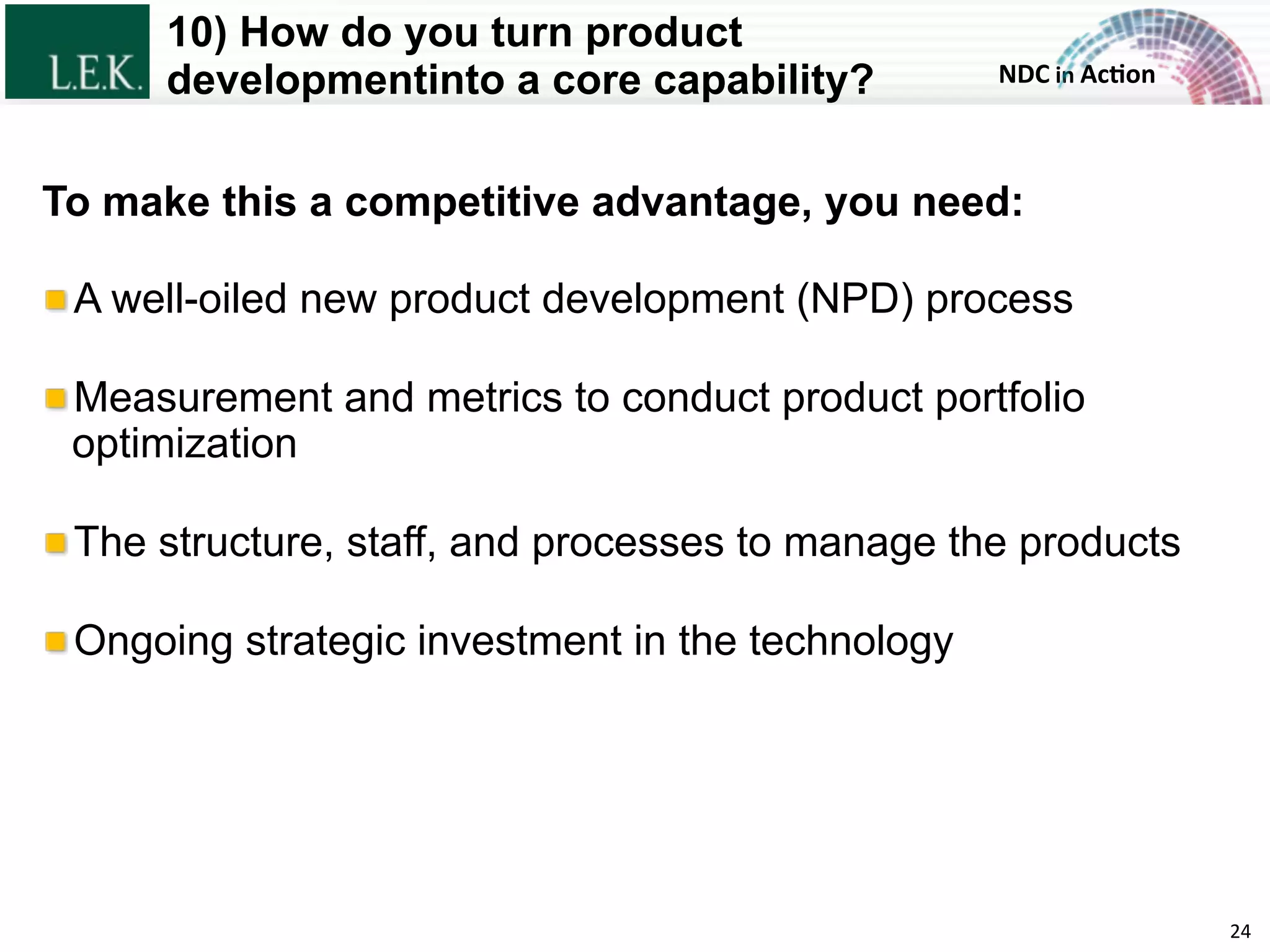NDC	
  in	
  Ac)on	
  
10) How do you turn product
developmentinto a core capability?
24	
  
To make this a competitive advantage, you need:
!  A well-oiled new product development (NPD) process
!  Measurement and metrics to conduct product portfolio
optimization
!  The structure, staff, and processes to manage the products
!  Ongoing strategic investment in the technology
© L.E.K. Consulting LLC. All rights reserved.
 