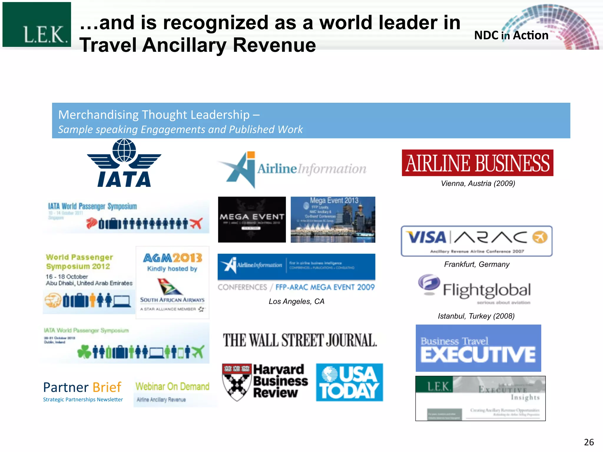 NDC	
  in	
  Ac)on	
  
…and is recognized as a world leader in
Travel Ancillary Revenue
26	
  
Strategic	
  Partnerships	
  NewsleZer	
  
Partner	
  Brief	
  
Istanbul, Turkey (2008)
Los Angeles, CA
Frankfurt, Germany
Vienna, Austria (2009)
Merchandising	
  Thought	
  Leadership	
  –	
  	
  
Sample	
  speaking	
  Engagements	
  and	
  Published	
  Work	
  
© L.E.K. Consulting LLC. All rights reserved.
 