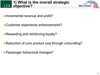 NDC	
  in	
  Ac)on	
  
1) What is the overall strategic
objective?
!  Incremental revenue and profit?
!  Customer experience enhancements?
!  Rewarding and reinforcing loyalty?
!  Reduction of core product cost through unbundling?
!  Passenger behavioral changes?
15	
  © L.E.K. Consulting LLC. All rights reserved.
 