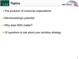NDC	
  in	
  Ac)on	
  Topics
!  The evolution of consumer expectations
!  Merchandising’s potential
!  Why does NDC matter?
!  10 questions to ask about your ancillary strategy
2	
  © L.E.K. Consulting LLC. All rights reserved.
 