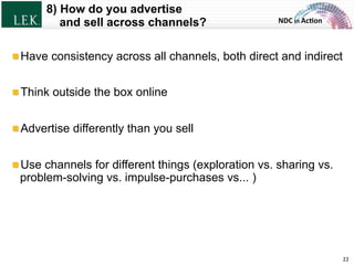 NDC	
  in	
  Ac)on	
  
8) How do you advertise
and sell across channels?
22	
  
!  Have consistency across all channels, both direct and indirect
!  Think outside the box online
!  Advertise differently than you sell
!  Use channels for different things (exploration vs. sharing vs.
problem-solving vs. impulse-purchases vs... )
© L.E.K. Consulting LLC. All rights reserved.
 