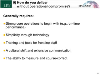 NDC	
  in	
  Ac)on	
  
9) How do you deliver
without operational compromise?
23	
  
Generally requires:
!  Strong core operations to begin with (e.g., on-time
performance)
!  Simplicity through technology
!  Training and tools for frontline staff
!  A cultural shift and extensive communication
!  The ability to measure and course-correct
© L.E.K. Consulting LLC. All rights reserved.
 