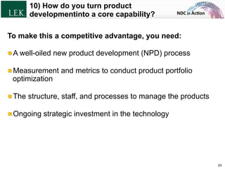 NDC	
  in	
  Ac)on	
  
10) How do you turn product
developmentinto a core capability?
24	
  
To make this a competitive advantage, you need:
!  A well-oiled new product development (NPD) process
!  Measurement and metrics to conduct product portfolio
optimization
!  The structure, staff, and processes to manage the products
!  Ongoing strategic investment in the technology
© L.E.K. Consulting LLC. All rights reserved.
 