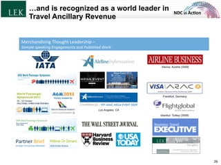 NDC	
  in	
  Ac)on	
  
…and is recognized as a world leader in
Travel Ancillary Revenue
26	
  
Strategic	
  Partnerships	
  NewsleZer	
  
Partner	
  Brief	
  
Istanbul, Turkey (2008)
Los Angeles, CA
Frankfurt, Germany
Vienna, Austria (2009)
Merchandising	
  Thought	
  Leadership	
  –	
  	
  
Sample	
  speaking	
  Engagements	
  and	
  Published	
  Work	
  
© L.E.K. Consulting LLC. All rights reserved.
 