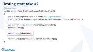 Testing start take #2 
[TestMethod] 
public async Task ArrivingMessagePublishedTest() 
{ 
var fakeMessageProvider = A.Fake<IMessageProvider>(); 
A.CallTo(() => fakeMessageProvider.GetNextMessage()).Returns("Hello!"); 
var server = new Server(fakeMessageProvider); 
server.Start(); 
await Task.Delay(2000); 
Assert.AreEqual("Hello!", server.LastMessage); 
} 
 