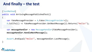And finally – the test 
[TestMethod] 
public void ArrivingMessagePublishedTest() 
{ 
var fakeMessageProvider = A.Fake<IMessageProvider>(); 
A.CallTo(() => fakeMessageProvider.GetNextMessage()).Returns("Hello!"); 
var messageHandler = new MessageHandler(fakeMessageProvider); 
messageHandler.HandleNextMessage(); 
Assert.AreEqual("Hello!", messageHandler.LastMessage); 
} 
 