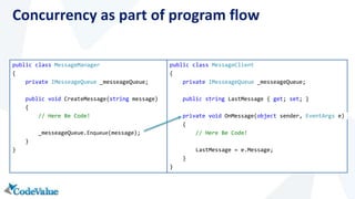 Concurrency as part of program flow 
public class MessageManager 
{ 
private IMesseageQueue _messeageQueue; 
public void CreateMessage(string message) 
{ 
// Here Be Code! 
_messeageQueue.Enqueue(message); 
} 
} 
public class MessageClient 
{ 
private IMesseageQueue _messeageQueue; 
public string LastMessage { get; set; } 
private void OnMessage(object sender, EventArgs e) 
{ 
// Here Be Code! 
LastMessage = e.Message; 
} 
} 
 
