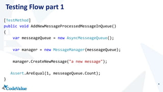 Testing Flow part 1 
[TestMethod] 
public void AddNewMessageProcessedMessageInQueue() 
{ 
var messeageQueue = new AsyncMesseageQueue(); 
var manager = new MessageManager(messeageQueue); 
manager.CreateNewMessage("a new message"); 
Assert.AreEqual(1, messeageQueue.Count); 
} 
 