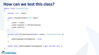 How can we test this class? 
public class ClassWithTimer 
{ 
private Timer _timer; 
public ClassWithTimer(Timer timer) 
{ 
_timer = timer; 
_timer.Elapsed += OnTimerElapsed; 
_timer.Start(); 
} 
private void OnTimerElapsed(object sender, ElapsedEventArgs e) 
{ 
SomethingImportantHappened = true; 
} 
public bool SomethingImportantHappened { get; private set; } 
} 
 