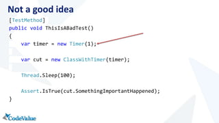 Not a good idea 
[TestMethod] 
public void ThisIsABadTest() 
{ 
var timer = new Timer(1); 
var cut = new ClassWithTimer(timer); 
Thread.Sleep(100); 
Assert.IsTrue(cut.SomethingImportantHappened); 
} 
 