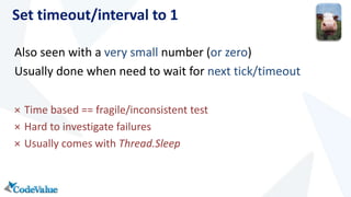 Set timeout/interval to 1 
Also seen with a very small number (or zero) 
Usually done when need to wait for next tick/timeout 
× Time based == fragile/inconsistent test 
× Hard to investigate failures 
× Usually comes with Thread.Sleep 
 