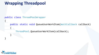 Wrapping Threadpool 
public class ThreadPoolWrapper 
{ 
public static void QueueUserWorkItem(WaitCallback callback) 
{ 
ThreadPool.QueueUserWorkItem(callback); 
} 
} 
 