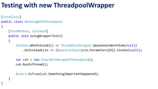 Testing with new ThreadpoolWrapper 
[TestClass] 
public class WorkingWithThreadpool 
{ 
[TestMethod, Isolated] 
public void UsingWrapperTest() 
{ 
Isolate.WhenCalled(() => ThreadPoolWrapper.QueueUserWorkItem(null)) 
.DoInstead(ctx => ((WaitCallback)ctx.Parameters[0]).Invoke(null)); 
var cut = new ClassWithWrappedThreadpool(); 
cut.RunInThread(); 
Assert.IsTrue(cut.SomethingImportantHappened); 
} 
} 
 