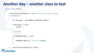 Another day – another class to test 
public void Start() 
{ 
_cancellationTokenSource = new CancellationTokenSource(); 
Task.Run(() => 
{ 
var message = _messageBus.GetNextMessage(); 
if(message == null) 
return; 
// Do work 
if (OnNewMessage != null) 
{ 
OnNewMessage(this, EventArgs.Empty); 
} 
}, _cancellationTokenSource.Token); 
} 
 