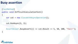Busy assertion 
[TestMethod] 
public void DifficultCalculationTest() 
{ 
var cut = new ClassWithAsyncOperation(); 
cut.RunAsync(2, 3); 
AssertHelper.BusyAssert(() => cut.Result == 5, 50, 100, "fail!"); 
} 
 