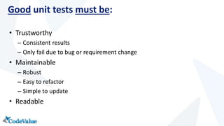 Good unit tests must be: 
• Trustworthy 
– Consistent results 
– Only fail due to bug or requirement change 
• Maintainable 
– Robust 
– Easy to refactor 
– Simple to update 
• Readable 
 