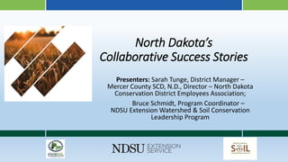 North Dakota’s
Collaborative Success Stories
Presenters: Sarah Tunge, District Manager –
Mercer County SCD, N.D., Director – North Dakota
Conservation District Employees Association;
Bruce Schmidt, Program Coordinator –
NDSU Extension Watershed & Soil Conservation
Leadership Program
 