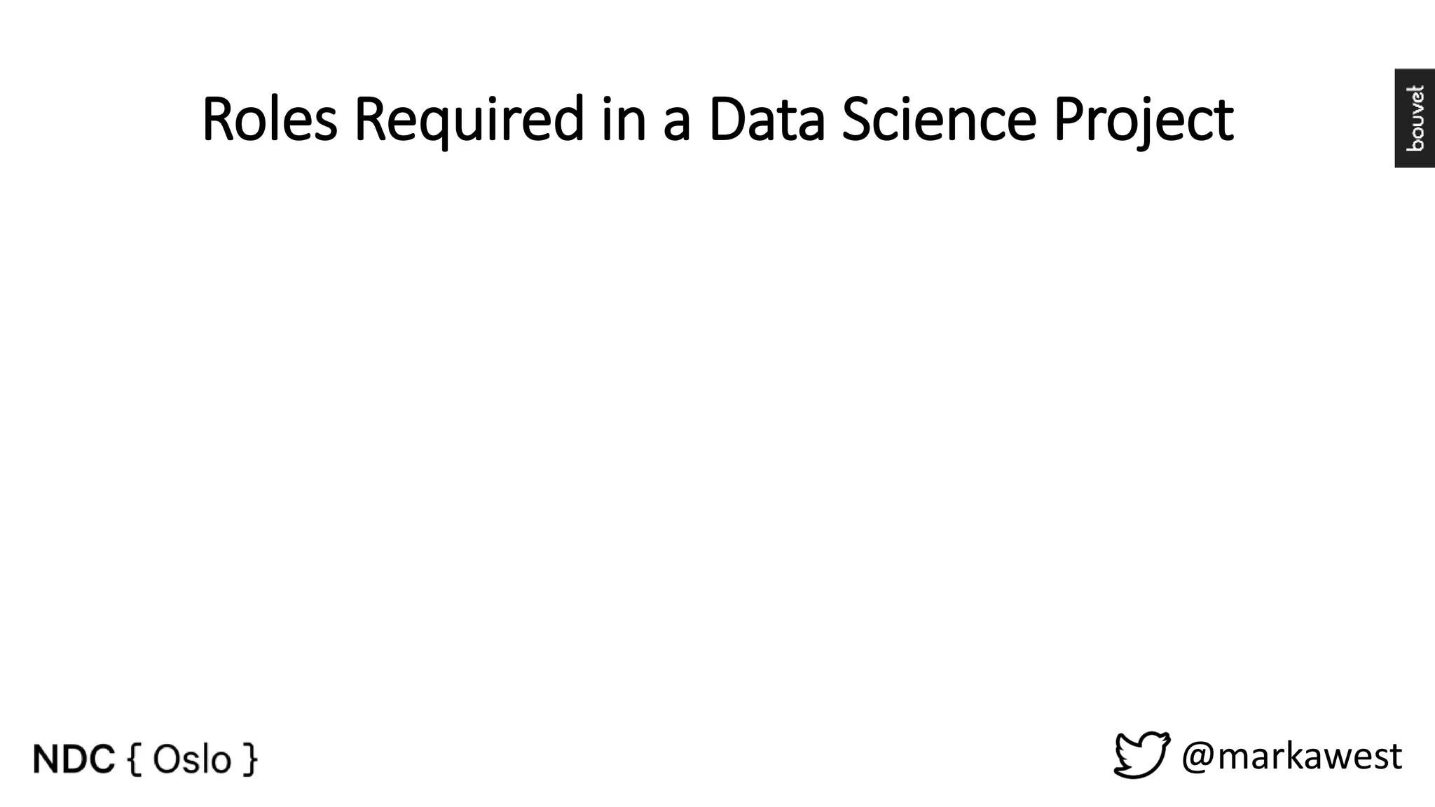 @markawest Roles Required in a Data Science Project • Prove / disprove hypotheses. • Information and Data Gathering. • Data Wrangling. • Algorithm and ML models. • Communication. Data Scientist • Build Data Driven Platforms. • Operationalize Algorithms and Machine Learning models. • Data Integration. Data Engineer • Storytelling. • Build Dashboards and other Data visualizations. • Provide insight through visual means. Visualization Expert • Project Management. • Manage stakeholder expectations. • Maintain a Vision. • Facilitate. Process Owner 
