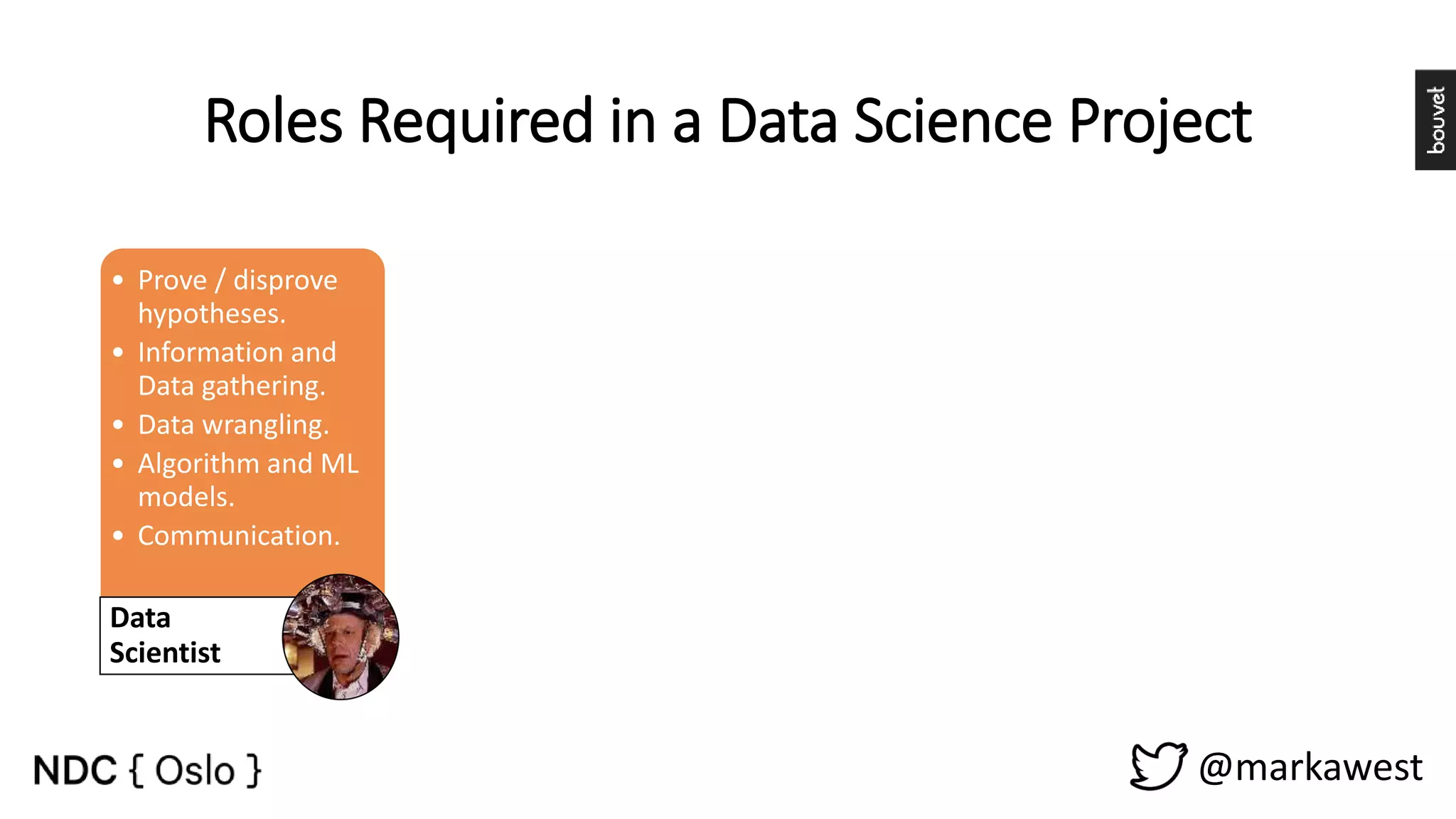 @markawest Roles Required in a Data Science Project • Prove / disprove hypotheses. • Information and Data gathering. • Data wrangling. • Algorithm and ML models. • Communication. Data Scientist • Build Data Driven Platforms. • Operationalize Algorithms and Machine Learning models. • Data Integration. Data Engineer • Storytelling. • Build Dashboards and other Data visualizations. • Provide insight through visual means. Visualization Expert • Project Management. • Manage stakeholder expectations. • Maintain a Vision. • Facilitate. Process Owner 