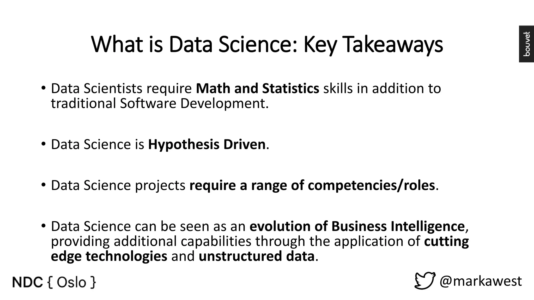 What is Data Science: Key Takeaways • Data Scientists require Math and Statistics skills in addition to traditional Software Development. • Data Science is Hypothesis Driven. • Data Science projects require a range of competencies/roles. • Data Science can be seen as an evolution of Business Intelligence, providing additional capabilities through the application of cutting edge technologies and unstructured data. @markawest 