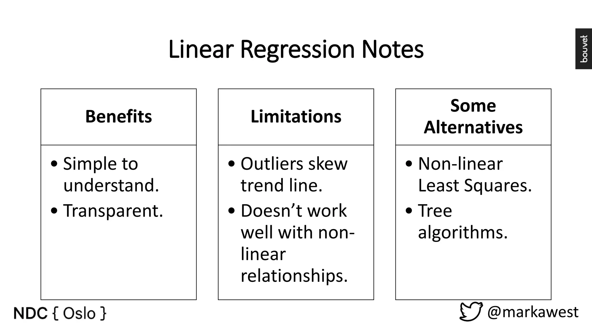 Linear Regression Notes Benefits • Simple to understand. • Transparent. Limitations • Outliers skew trend line. • Doesn’t work well with non- linear relationships. Some Alternatives • Non-linear Least Squares. • Tree algorithms. @markawest 