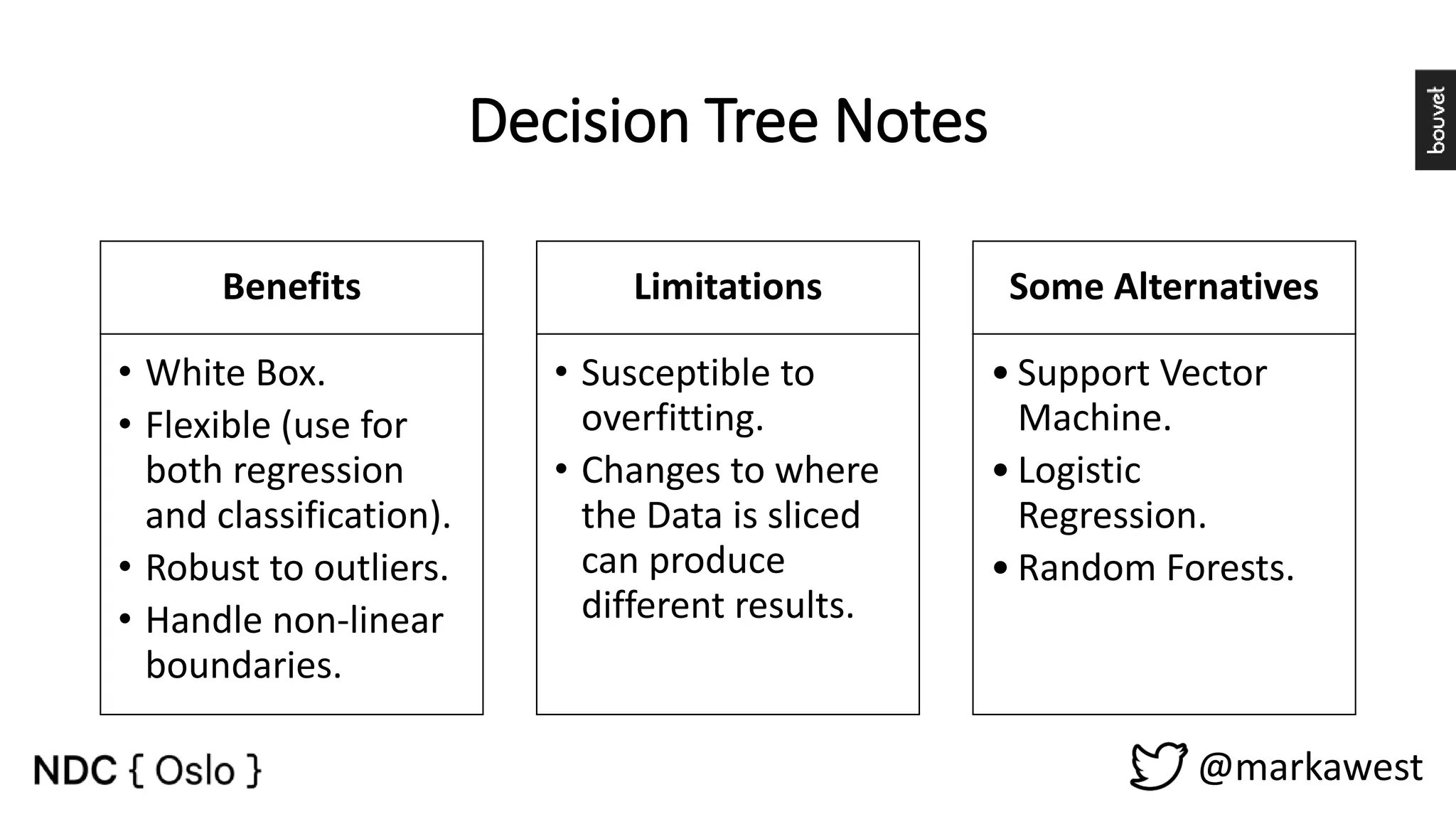 Decision Tree Notes Benefits • White Box. • Flexible (use for both regression and classification). • Robust to outliers. • Handle non-linear boundaries. Limitations • Susceptible to overfitting. • Changes to where the Data is sliced can produce different results. Some Alternatives • Support Vector Machine. • Logistic Regression. • Random Forests. @markawest 