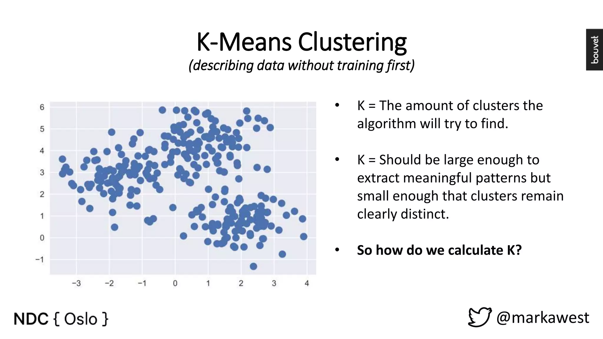 K-Means Clustering (describing data without training first) @markawest • K = The amount of clusters the algorithm will try to find. • K = Should be large enough to extract meaningful patterns but small enough that clusters remain clearly distinct. • So how do we calculate K? 
