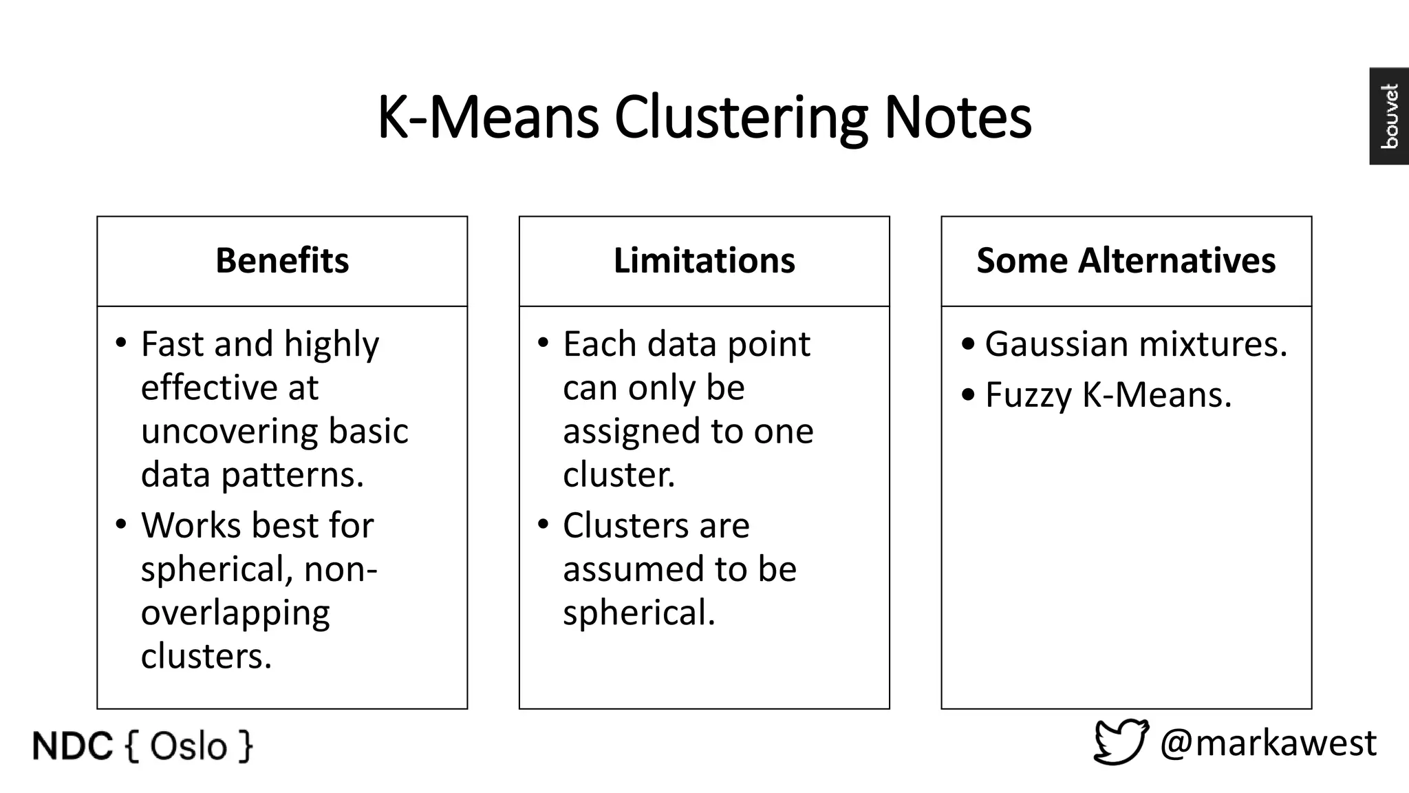 K-Means Clustering Notes Benefits • Fast and highly effective at uncovering basic data patterns. • Works best for spherical, non- overlapping clusters. Limitations • Each data point can only be assigned to one cluster. • Clusters are assumed to be spherical. Some Alternatives • Gaussian mixtures. • Fuzzy K-Means. @markawest 