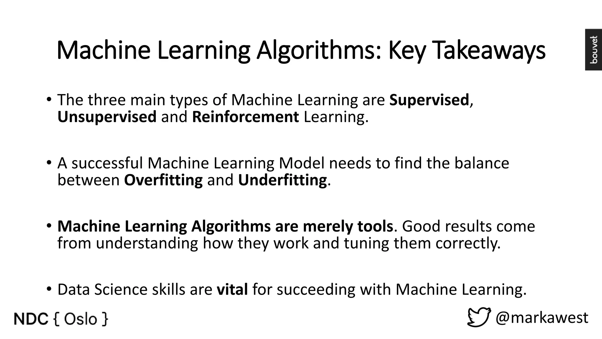 Machine Learning Algorithms: Key Takeaways @markawest • The three main types of Machine Learning are Supervised, Unsupervised and Reinforcement Learning. • A successful Machine Learning Model needs to find the balance between Overfitting and Underfitting. • Machine Learning Algorithms are merely tools. Good results come from understanding how they work and tuning them correctly. • Data Science skills are vital for succeeding with Machine Learning. 