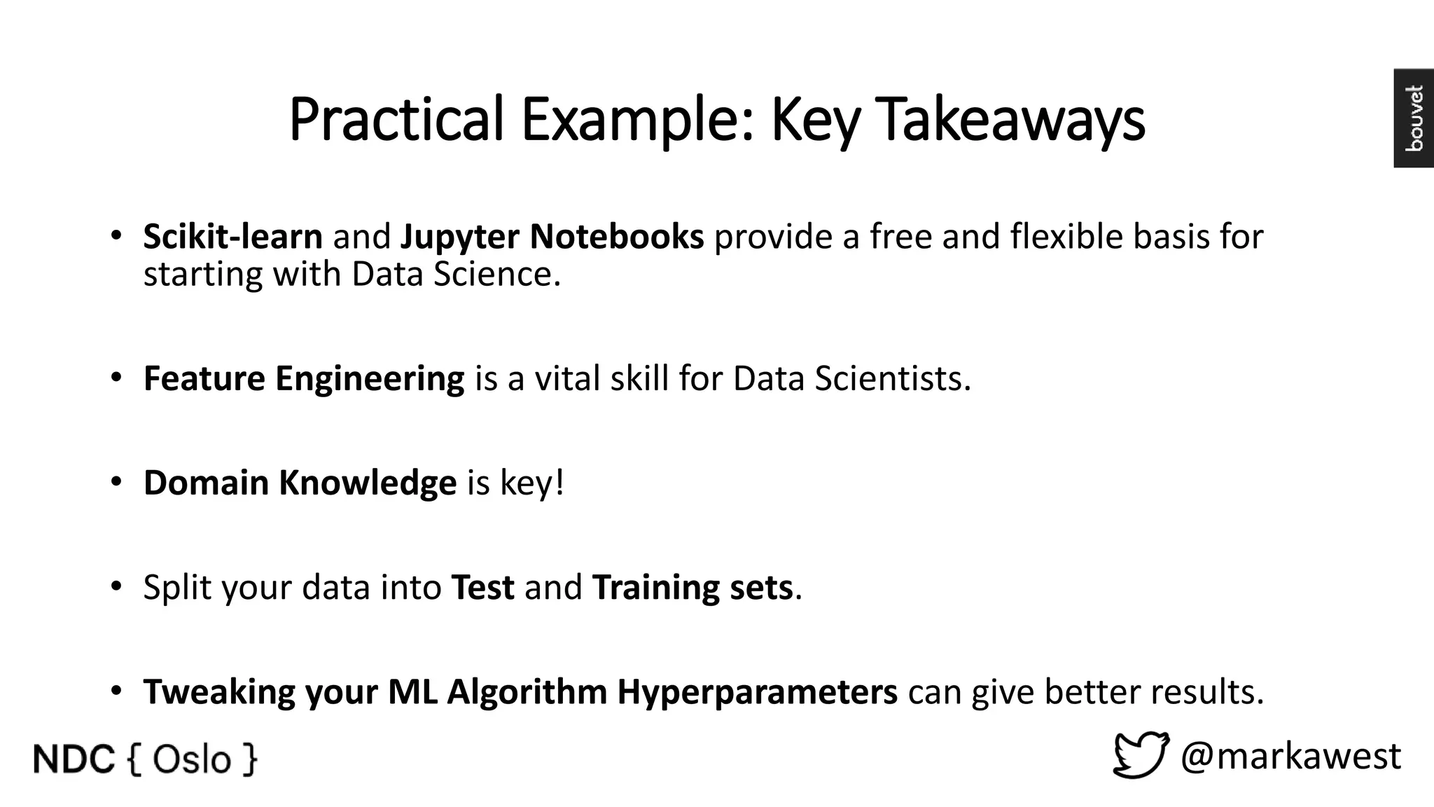 Practical Example: Key Takeaways @markawest • Scikit-learn and Jupyter Notebooks provide a free and flexible basis for starting with Data Science. • Feature Engineering is a vital skill for Data Scientists. • Domain Knowledge is key! • Split your data into Test and Training sets. • Tweaking your ML Algorithm Hyperparameters can give better results. 
