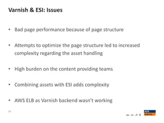 Varnish & ESI: Issues
21
• Bad page performance because of page structure
• Attempts to optimize the page structure led to increased
complexity regarding the asset handling
• High burden on the content providing teams
• Combining assets with ESI adds complexity
• AWS ELB as Varnish backend wasn’t working
 