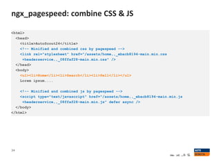 ngx_pagespeed: combine CSS & JS
34
<html>
<head>
<title>AutoScout24</title>
<!-- Minified and combined css by pagespeed -->
<link rel="stylesheet" href="/assets/home,,_ebacb8194-main.min.css
+headerservice,,_08ffaf28-main.min.css" />
</head>
<body>
<ul><li>Home</li><li>Search</li><li>Sell</li></ul>
Lorem ipsum....
<!-- Minified and combined js by pagespeed -->
<script type="text/javascript" href="/assets/home,,_ebacb8194-main.min.js
+headerservice,,_08ffaf28-main.min.js" defer async />
</body>
</html>
 