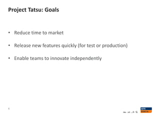Project Tatsu: Goals
5
• Reduce time to market
• Release new features quickly (for test or production)
• Enable teams to innovate independently
 