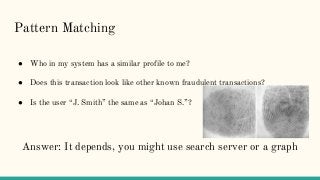 Pattern Matching
● Who in my system has a similar profile to me?
● Does this transaction look like other known fraudulent transactions?
● Is the user “J. Smith” the same as “Johan S.”?
Answer: It depends, you might use search server or a graph
 