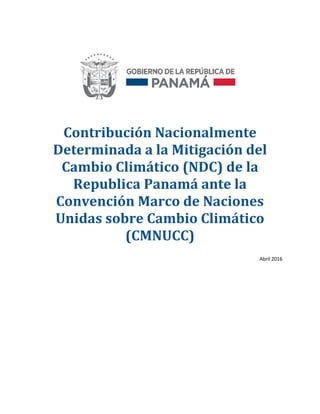 Contribución Nacionalmente
Determinada a la Mitigación del
Cambio Climático (NDC) de la
Republica Panamá ante la
Convención Marco de Naciones
Unidas sobre Cambio Climático
(CMNUCC)
Abril 2016
 