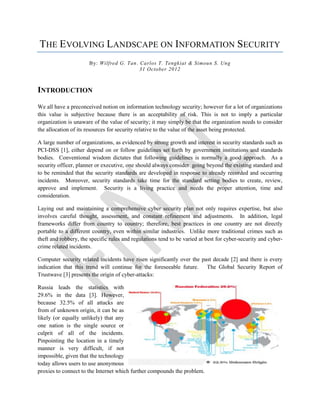 THE EVOLVING LANDSCAPE ON INFORMATION SECURITY
                      By: Wilfred G. Tan, Carlos T. Tengkiat & Simoun S. Ung
                                          31 October 2012



INTRODUCTION
We all have a preconceived notion on information technology security; however for a lot of organizations
this value is subjective because there is an acceptability of risk. This is not to imply a particular
organization is unaware of the value of security; it may simply be that the organization needs to consider
the allocation of its resources for security relative to the value of the asset being protected.

A large number of organizations, as evidenced by strong growth and interest in security standards such as
PCI-DSS [1], either depend on or follow guidelines set forth by government institutions and standards
bodies. Conventional wisdom dictates that following guidelines is normally a good approach. As a
security officer, planner or executive, one should always consider going beyond the existing standard and
to be reminded that the security standards are developed in response to already recorded and occurring
incidents. Moreover, security standards take time for the standard setting bodies to create, review,
approve and implement. Security is a living practice and needs the proper attention, time and
consideration.

Laying out and maintaining a comprehensive cyber security plan not only requires expertise, but also
involves careful thought, assessment, and constant refinement and adjustments. In addition, legal
frameworks differ from country to country; therefore, best practices in one country are not directly
portable to a different country, even within similar industries. Unlike more traditional crimes such as
theft and robbery, the specific rules and regulations tend to be varied at best for cyber-security and cyber-
crime related incidents.

Computer security related incidents have risen significantly over the past decade [2] and there is every
indication that this trend will continue for the foreseeable future. The Global Security Report of
Trustwave [3] presents the origin of cyber-attacks:

Russia leads the statistics with
29.6% in the data [3]. However,
because 32.5% of all attacks are
from of unknown origin, it can be as
likely (or equally unlikely) that any
one nation is the single source or
culprit of all of the incidents.
Pinpointing the location in a timely
manner is very difficult, if not
impossible, given that the technology
today allows users to use anonymous
proxies to connect to the Internet which further compounds the problem.
 