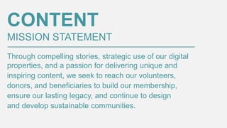 CONTENT
MISSION STATEMENT
Through compelling stories, strategic use of our digital
properties, and a passion for delivering unique and
inspiring content, we seek to reach our volunteers,
donors, and beneficiaries to build our membership,
ensure our lasting legacy, and continue to design
and develop sustainable communities.

 