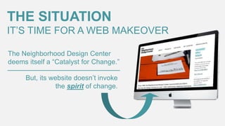 THE SITUATION
IT’S TIME FOR A WEB MAKEOVER
The Neighborhood Design Center
deems itself a “Catalyst for Change.”
But, its website doesn’t invoke
the spirit of change.

 
