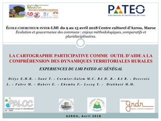 LA CARTOGRAPHIE PARTICIPATIVE COMME OUTIL D’AIDE A LA
COMPRÉHENSION DES DYNAMIQUES TERRITORIALES RURALES
EXPERIENCES DU LMI PATEO AU SÉNÉGAL
ÉCOLE-CHERCHEUR INTER-LMI	 du 9 au 15 avril 2018 Centre culturel d’Azrou, Maroc
Évolution et gouvernance des communs : enjeux méthodologiques, comparatifs et
pluridisciplinaires.
D i é y e E . H . B . - S a n é T. - C o r m i e r - S a l e m M . C . B A D . B . - K A R . - D e s c r o i x
L . - F a b r e M . - H a b e r t E . - E h e m b a F. - L e c o q Y. - D i a k h a t é M . M .
A Z R O U , 	 A v r i l 	 2 0 1 8
 